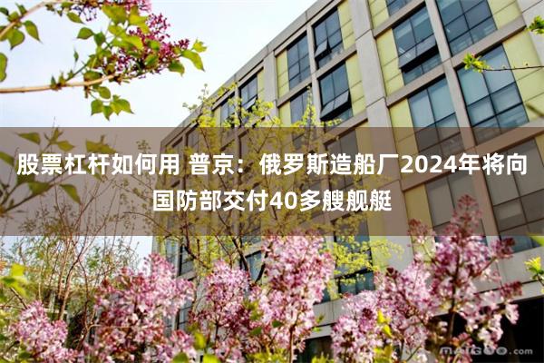 股票杠杆如何用 普京：俄罗斯造船厂2024年将向国防部交付40多艘舰艇