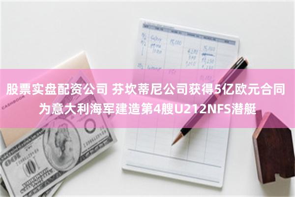 股票实盘配资公司 芬坎蒂尼公司获得5亿欧元合同 为意大利海军建造第4艘U212NFS潜艇