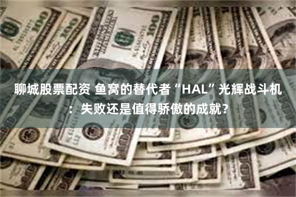 聊城股票配资 鱼窝的替代者“HAL”光辉战斗机：失败还是值得骄傲的成就？