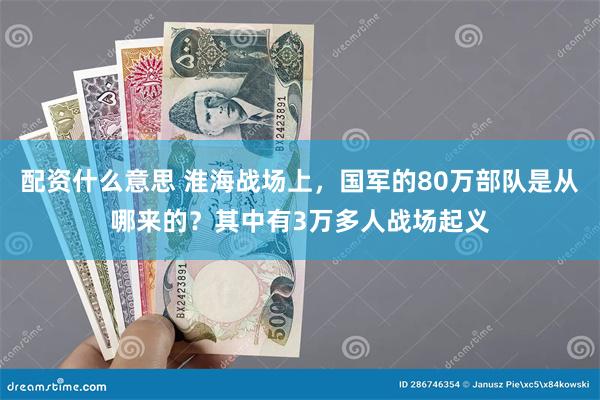 配资什么意思 淮海战场上，国军的80万部队是从哪来的？其中有3万多人战场起义