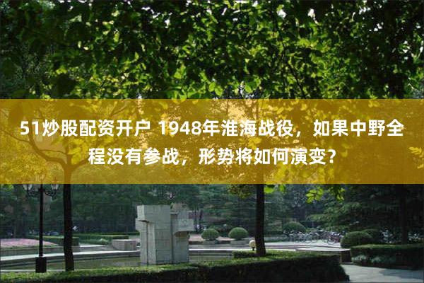 51炒股配资开户 1948年淮海战役，如果中野全程没有参战，形势将如何演变？