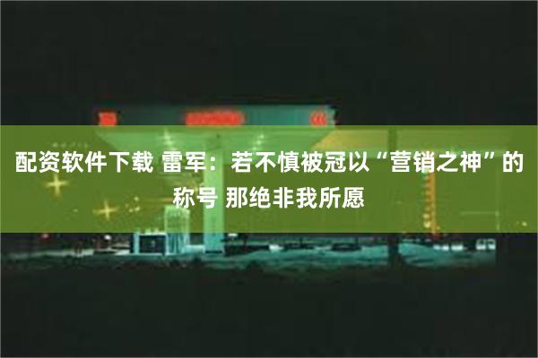 配资软件下载 雷军：若不慎被冠以“营销之神”的称号 那绝非我所愿