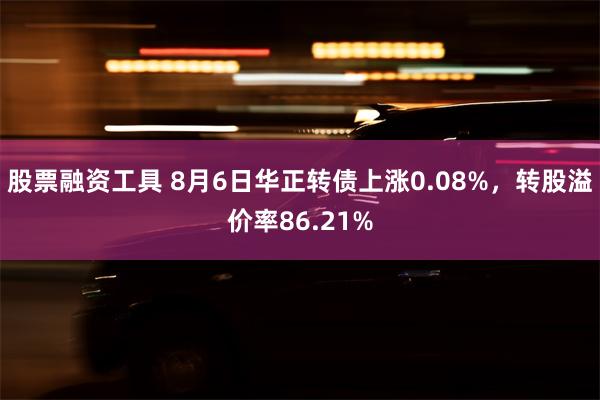 股票融资工具 8月6日华正转债上涨0.08%，转股溢价率86.21%