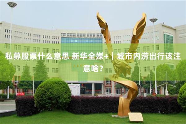 私募股票什么意思 新华全媒+｜城市内涝出行该注意啥？