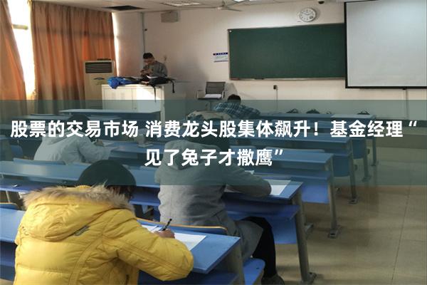 股票的交易市场 消费龙头股集体飙升！基金经理“见了兔子才撒鹰”