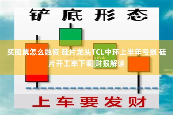 买股票怎么融资 硅片龙头TCL中环上半年亏损 硅片开工率下调|财报解读