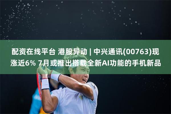 配资在线平台 港股异动 | 中兴通讯(00763)现涨近6% 7月或推出搭载全新AI功能的手机新品