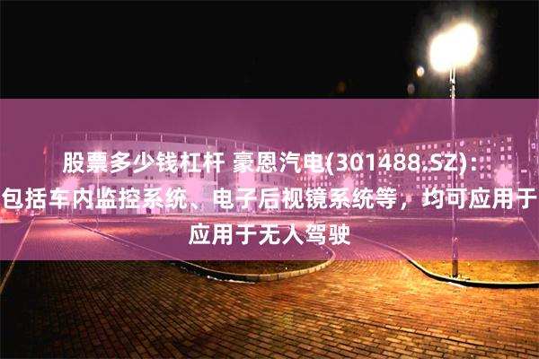 股票多少钱杠杆 豪恩汽电(301488.SZ)：主要产品包括车内监控系统、电子后视镜系统等，均可应用于无人驾驶