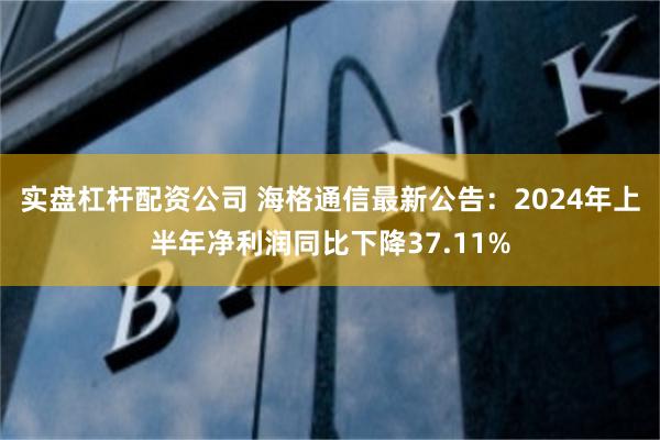 实盘杠杆配资公司 海格通信最新公告：2024年上半年净利润同比下降37.11%