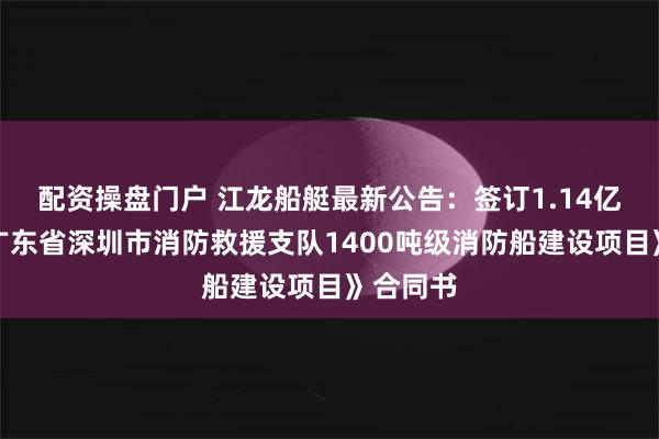 配资操盘门户 江龙船艇最新公告：签订1.14亿元的《广东省深圳市消防救援支队1400吨级消防船建设项目》合同书