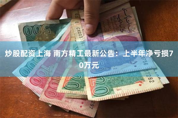 炒股配资上海 南方精工最新公告：上半年净亏损70万元