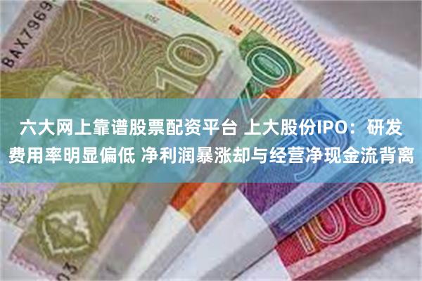 六大网上靠谱股票配资平台 上大股份IPO：研发费用率明显偏低 净利润暴涨却与经营净现金流背离