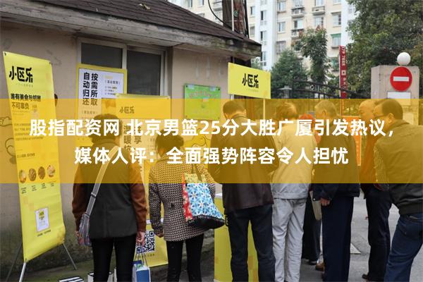 股指配资网 北京男篮25分大胜广厦引发热议，媒体人评：全面强势阵容令人担忧