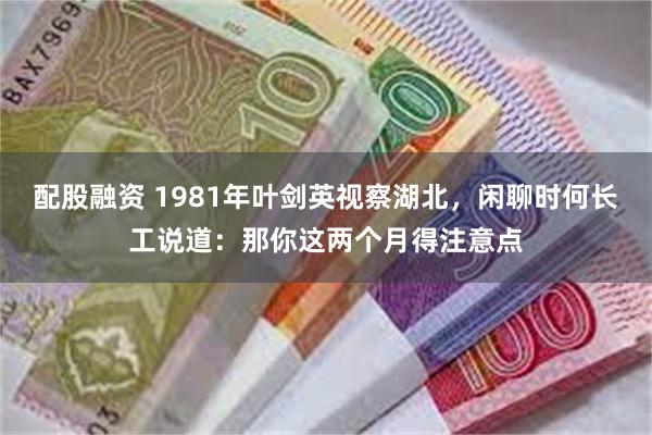 配股融资 1981年叶剑英视察湖北，闲聊时何长工说道：那你这两个月得注意点