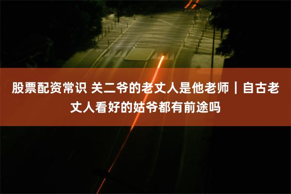 股票配资常识 关二爷的老丈人是他老师｜自古老丈人看好的姑爷都有前途吗