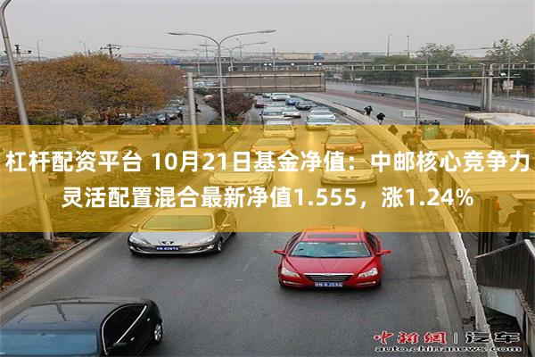 杠杆配资平台 10月21日基金净值：中邮核心竞争力灵活配置混合最新净值1.555，涨1.24%