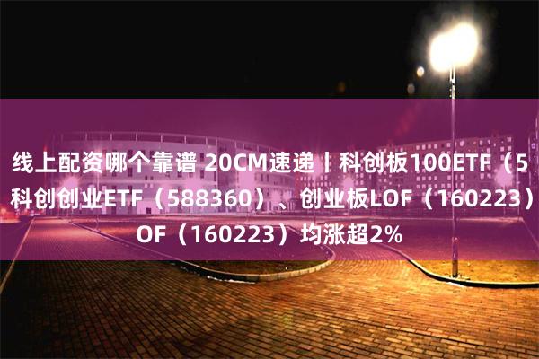 线上配资哪个靠谱 20CM速递丨科创板100ETF（588120）、科创创业ETF（588360）、创业板LOF（160223）均涨超2%