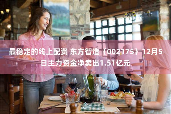 最稳定的线上配资 东方智造（002175）12月5日主力资金净卖出1.51亿元