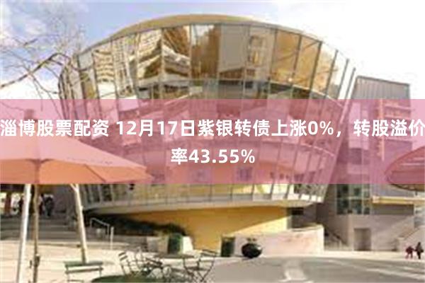 淄博股票配资 12月17日紫银转债上涨0%，转股溢价率43.55%