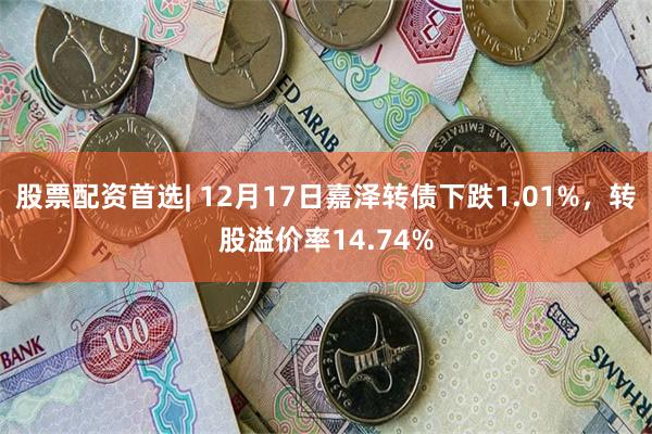 股票配资首选| 12月17日嘉泽转债下跌1.01%，转股溢价率14.74%