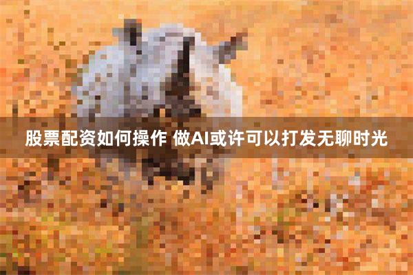 股票配资如何操作 做AI或许可以打发无聊时光