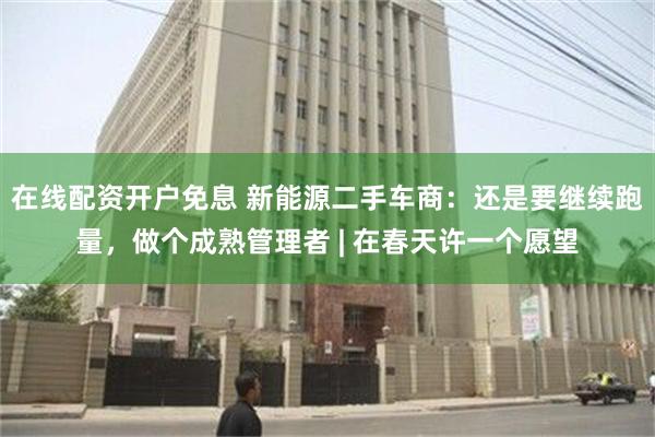 在线配资开户免息 新能源二手车商：还是要继续跑量，做个成熟管理者 | 在春天许一个愿望