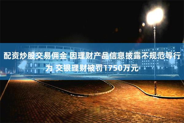 配资炒股交易佣金 因理财产品信息披露不规范等行为 交银理财被罚1750万元