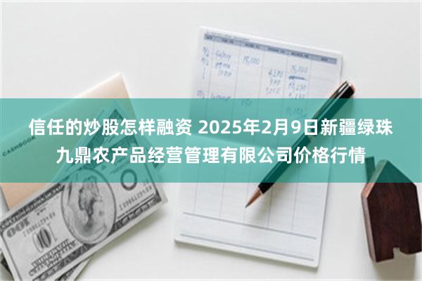 信任的炒股怎样融资 2025年2月9日新疆绿珠九鼎农产品经营管理有限公司价格行情