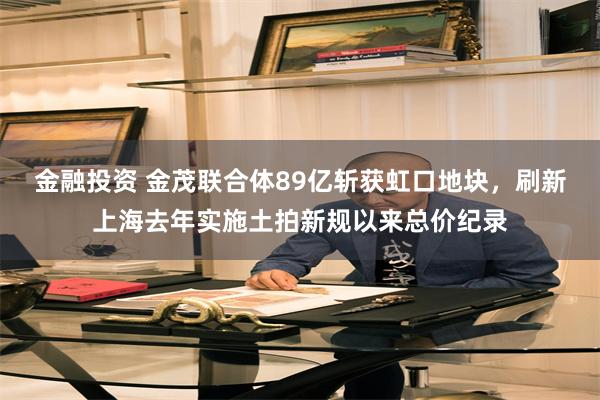 金融投资 金茂联合体89亿斩获虹口地块，刷新上海去年实施土拍新规以来总价纪录