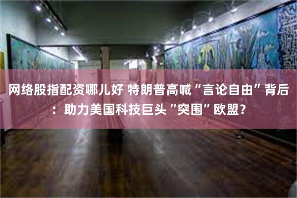 网络股指配资哪儿好 特朗普高喊“言论自由”背后：助力美国科技巨头“突围”欧盟？