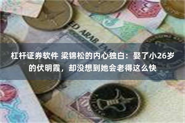 杠杆证券软件 梁锦松的内心独白：娶了小26岁的伏明霞，却没想到她会老得这么快