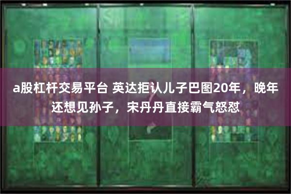 a股杠杆交易平台 英达拒认儿子巴图20年，晚年还想见孙子，宋丹丹直接霸气怒怼