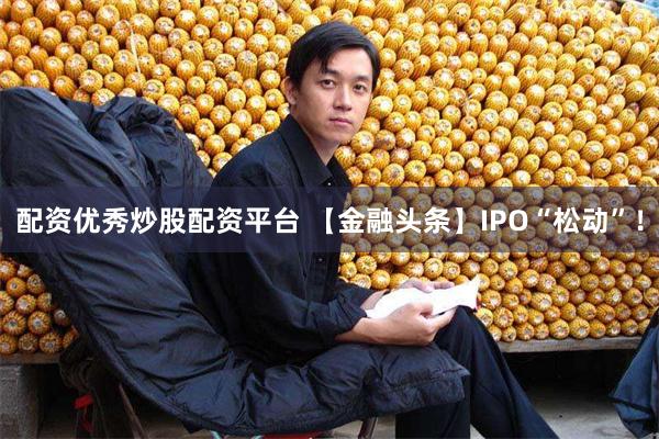 配资优秀炒股配资平台 【金融头条】IPO“松动”！