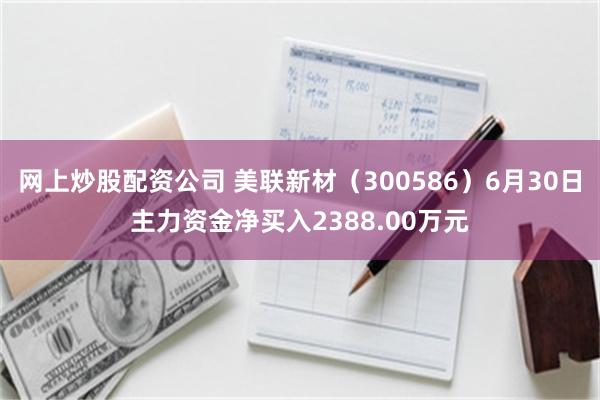 网上炒股配资公司 美联新材（300586）6月30日主力资金净买入2388.00万元