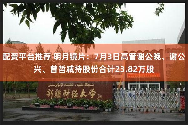 配资平台推荐 明月镜片：7月3日高管谢公晚、谢公兴、曾哲减持股份合计23.82万股