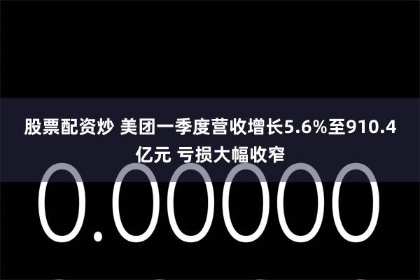 股票配资炒 美团一季度营收增长5.6%至910.4亿元 亏损大幅收窄