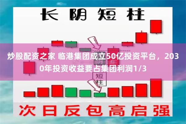 炒股配资之家 临港集团成立50亿投资平台，2030年投资收益要占集团利润1/3