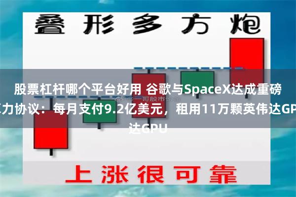 股票杠杆哪个平台好用 谷歌与SpaceX达成重磅算力协议：每月支付9.2亿美元，租用11万颗英伟达GPU