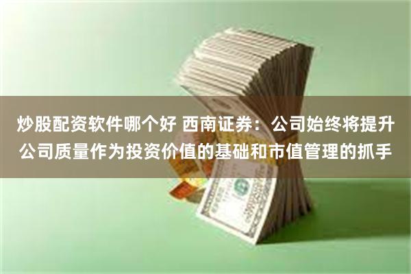 炒股配资软件哪个好 西南证券：公司始终将提升公司质量作为投资价值的基础和市值管理的抓手