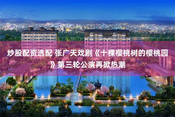 炒股配资选配 张广天戏剧《十棵樱桃树的樱桃园》第三轮公演再掀热潮