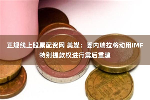 正规线上股票配资网 美媒：委内瑞拉将动用IMF特别提款权进行震后重建