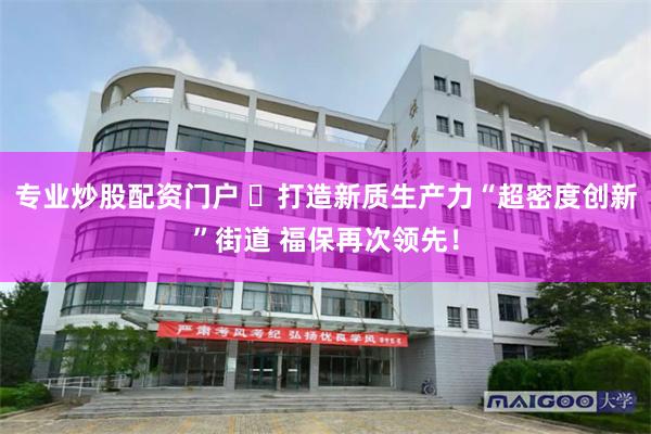 专业炒股配资门户 ​打造新质生产力“超密度创新”街道 福保再次领先！