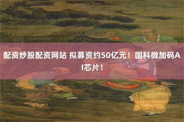 配资炒股配资网站 拟募资约50亿元！国科微加码AI芯片！