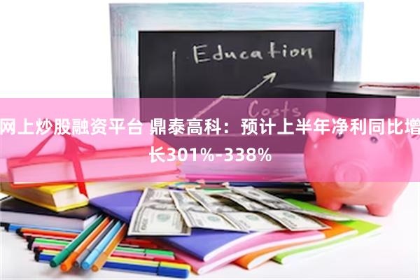 网上炒股融资平台 鼎泰高科：预计上半年净利同比增长301%-338%