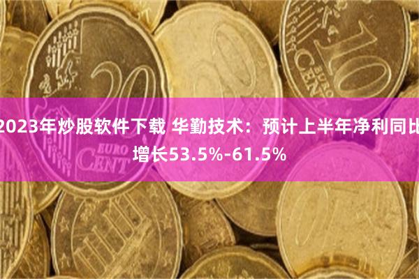 2023年炒股软件下载 华勤技术：预计上半年净利同比增长53.5%-61.5%