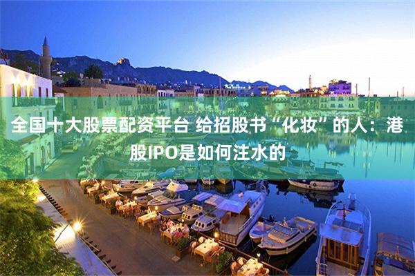 全国十大股票配资平台 给招股书“化妆”的人：港股IPO是如何注水的