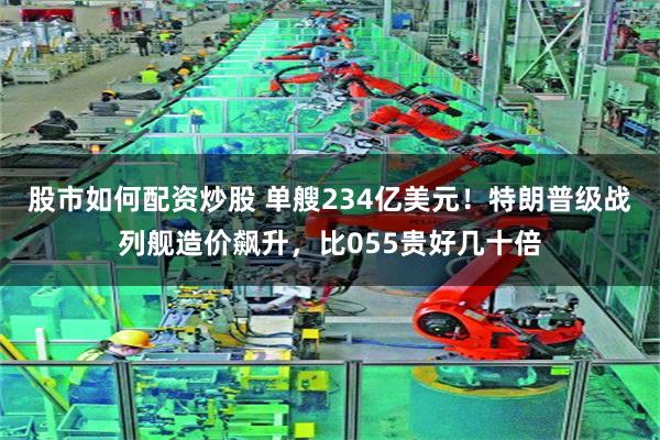 股市如何配资炒股 单艘234亿美元！特朗普级战列舰造价飙升，比055贵好几十倍