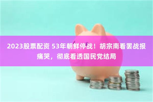 2023股票配资 53年朝鲜停战！胡宗南看罢战报痛哭，彻底看透国民党结局