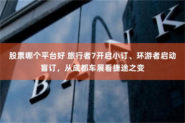 股票哪个平台好 旅行者7开启小订、环游者启动盲订，从成都车展看捷途之变