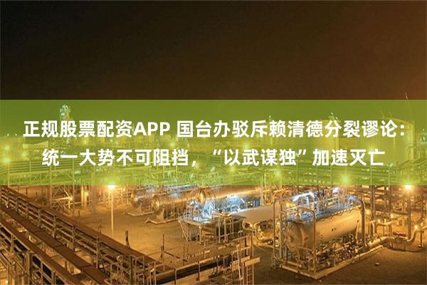 正规股票配资APP 国台办驳斥赖清德分裂谬论：统一大势不可阻挡，“以武谋独”加速灭亡